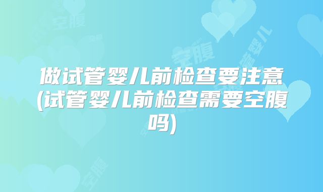 做试管婴儿前检查要注意(试管婴儿前检查需要空腹吗)