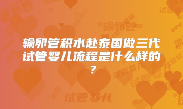 输卵管积水赴泰国做三代试管婴儿流程是什么样的？
