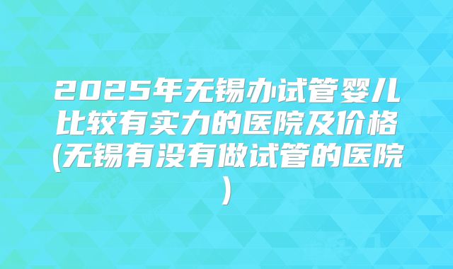 2025年无锡办试管婴儿比较有实力的医院及价格(无锡有没有做试管的医院)