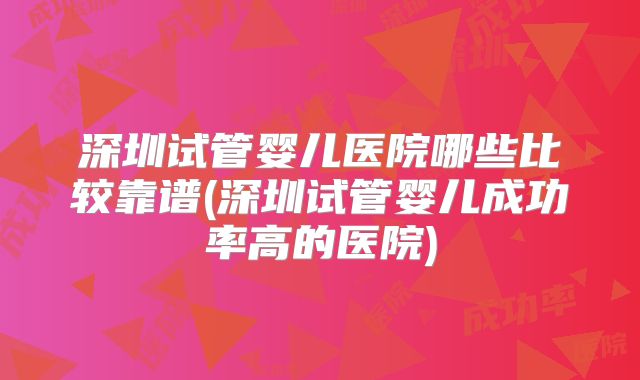 深圳试管婴儿医院哪些比较靠谱(深圳试管婴儿成功率高的医院)