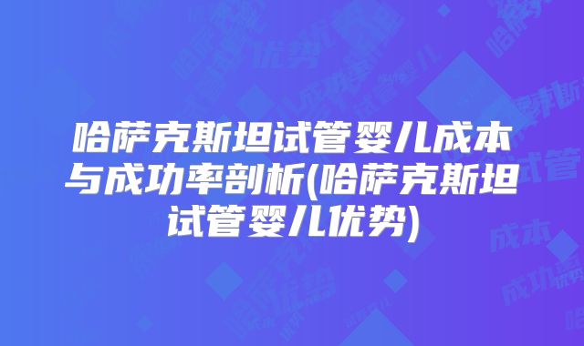 哈萨克斯坦试管婴儿成本与成功率剖析(哈萨克斯坦试管婴儿优势)