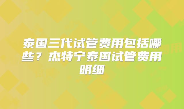 泰国三代试管费用包括哪些？杰特宁泰国试管费用明细