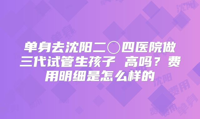 单身去沈阳二〇四医院做三代试管生孩子 高吗？费用明细是怎么样的