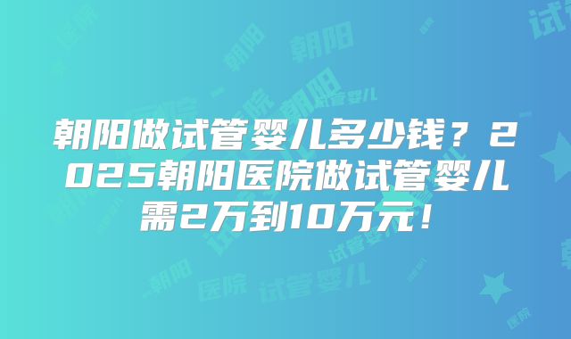 朝阳做试管婴儿多少钱？2025朝阳医院做试管婴儿需2万到10万元！