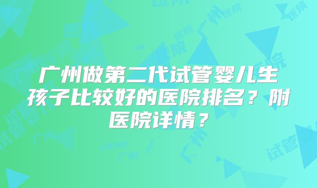 广州做第二代试管婴儿生孩子比较好的医院排名？附医院详情？