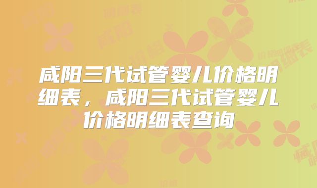 咸阳三代试管婴儿价格明细表，咸阳三代试管婴儿价格明细表查询