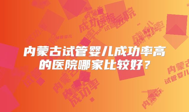 内蒙古试管婴儿成功率高的医院哪家比较好？