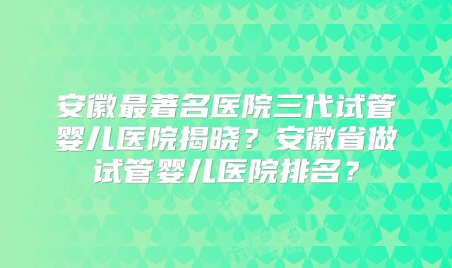 安徽最著名医院三代试管婴儿医院揭晓？安徽省做试管婴儿医院排名？
