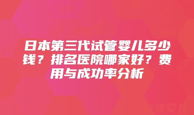 日本第三代试管婴儿多少钱？排名医院哪家好？费用与成功率分析