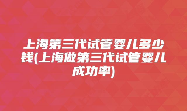 上海第三代试管婴儿多少钱(上海做第三代试管婴儿成功率)