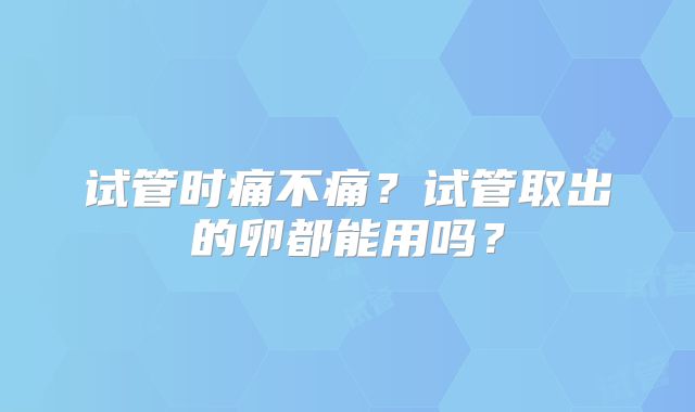 试管时痛不痛？试管取出的卵都能用吗？