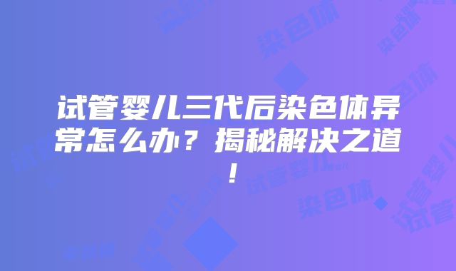 试管婴儿三代后染色体异常怎么办？揭秘解决之道！