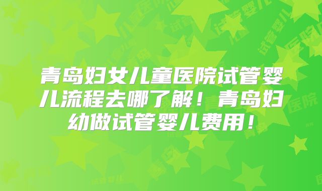 青岛妇女儿童医院试管婴儿流程去哪了解！青岛妇幼做试管婴儿费用！