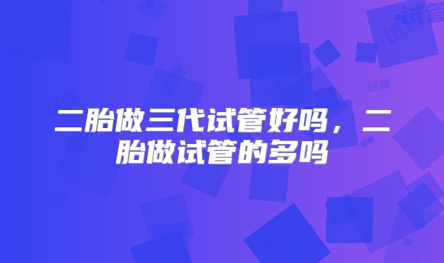 二胎做三代试管好吗,二胎做试管的多吗