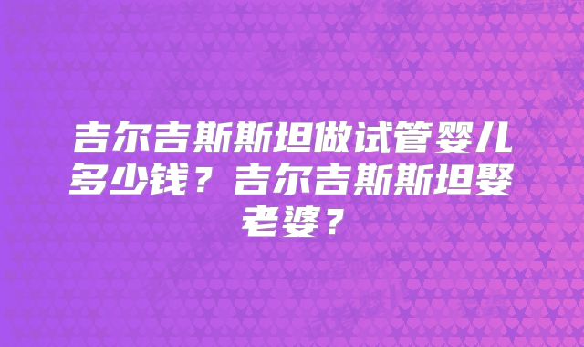 吉尔吉斯斯坦做试管婴儿多少钱？吉尔吉斯斯坦娶老婆？