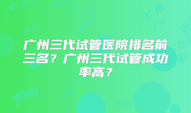 广州三代试管医院排名前三名?广州三代试管成功率高?