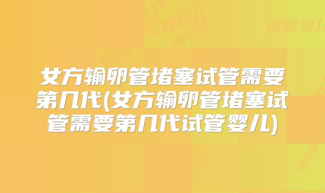 女方输卵管堵塞试管需要第几代(女方输卵管堵塞试管需要第几代试管婴儿)