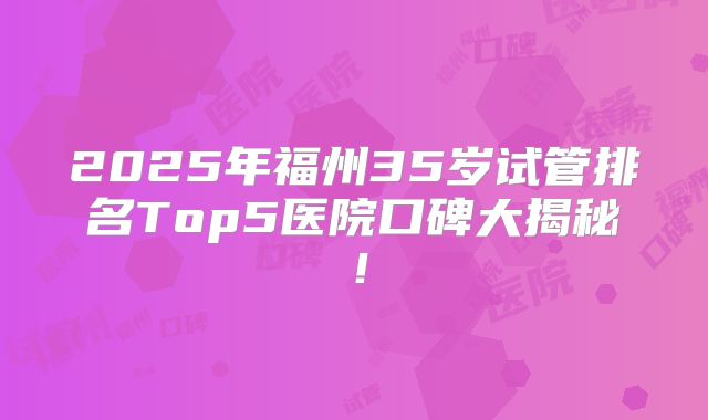 2025年福州35岁试管排名Top5医院口碑大揭秘!