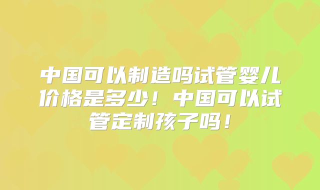 中国可以制造吗试管婴儿价格是多少!中国可以试管定制孩子吗!