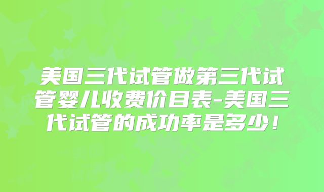 美国三代试管做第三代试管婴儿收费价目表-美国三代试管的成功率是多少！