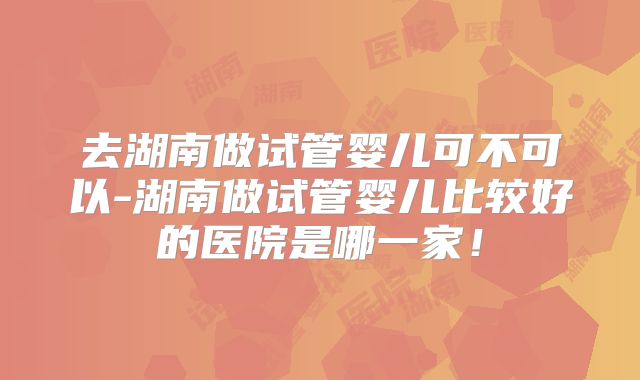 去湖南做试管婴儿可不可以-湖南做试管婴儿比较好的医院是哪一家！