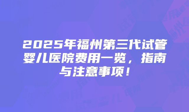 2025年福州第三代试管婴儿医院费用一览，指南与注意事项！