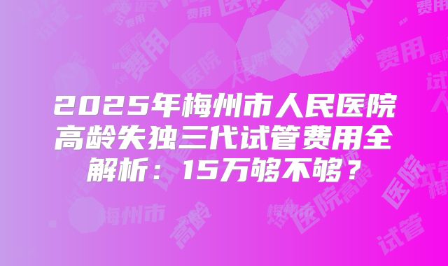 2025年梅州市人民医院高龄失独三代试管费用全解析：15万够不够？