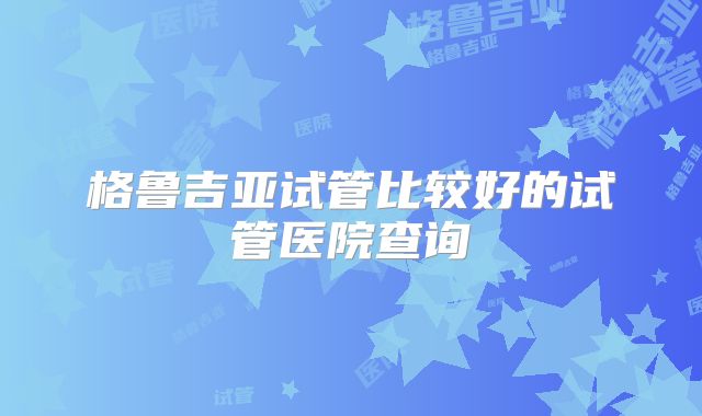 格鲁吉亚试管比较好的试管医院查询