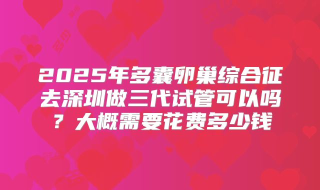 2025年多囊卵巢综合征去深圳做三代试管可以吗?大概需要花费多少钱