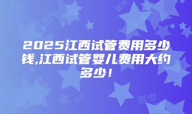 2025江西试管费用多少钱,江西试管婴儿费用大约多少!