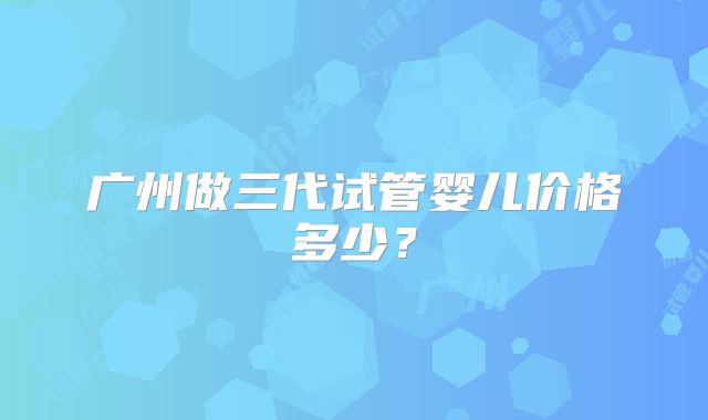 广州做三代试管婴儿价格多少?