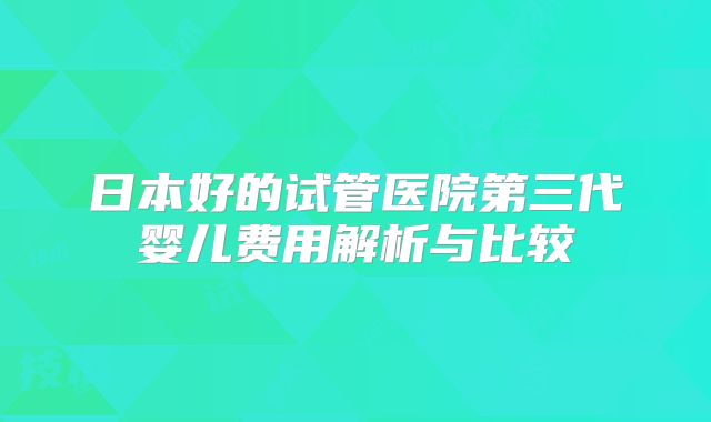 日本好的试管医院第三代婴儿费用解析与比较