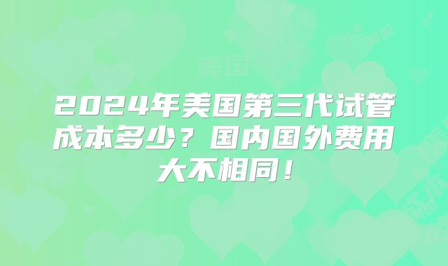 2024年美国第三代试管成本多少?国内国外费用大不相同!