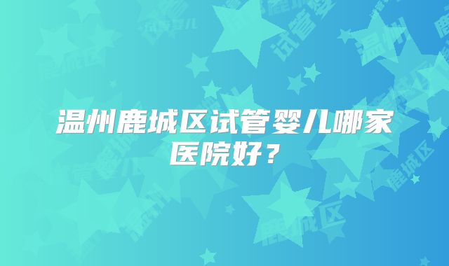 温州鹿城区试管婴儿哪家医院好？