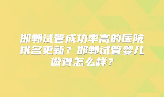 邯郸试管成功率高的医院排名更新？邯郸试管婴儿做得怎么样？