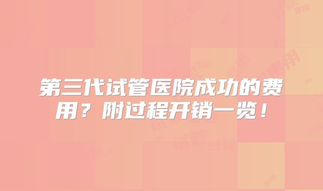 第三代试管医院成功的费用？附过程开销一览！