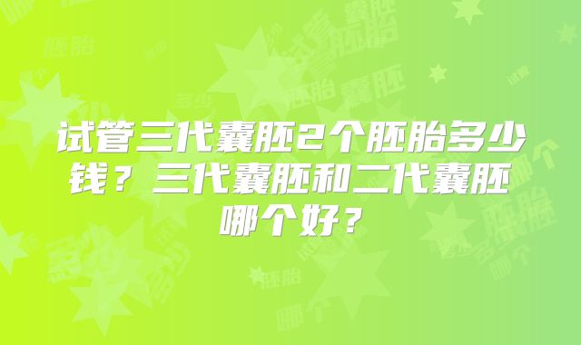 试管三代囊胚2个胚胎多少钱?三代囊胚和二代囊胚哪个好?