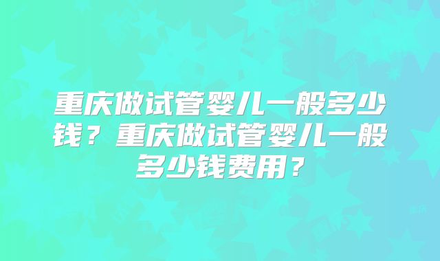 重庆做试管婴儿一般多少钱?重庆做试管婴儿一般多少钱费用?