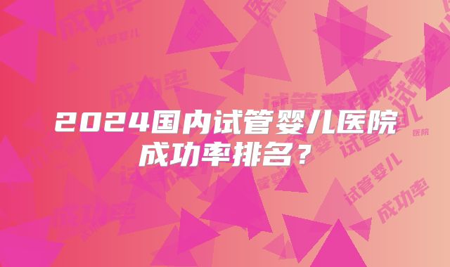 2024国内试管婴儿医院成功率排名？