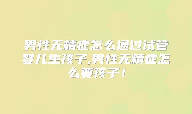男性无精症怎么通过试管婴儿生孩子,男性无精症怎么要孩子！