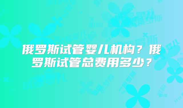 俄罗斯试管婴儿机构？俄罗斯试管总费用多少？