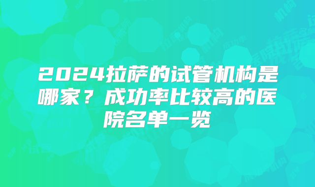 2024拉萨的试管机构是哪家?成功率比较高的医院名单一览