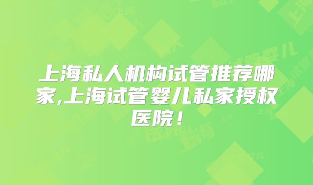 上海私人机构试管推荐哪家,上海试管婴儿私家授权医院！