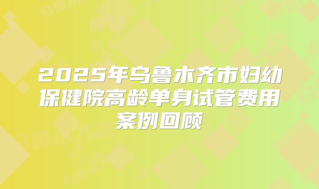 2025年乌鲁木齐市妇幼保健院高龄单身试管费用案例回顾