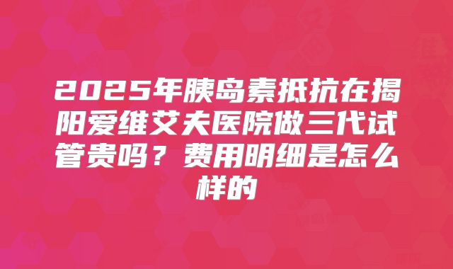 2025年胰岛素抵抗在揭阳爱维艾夫医院做三代试管贵吗？费用明细是怎么样的