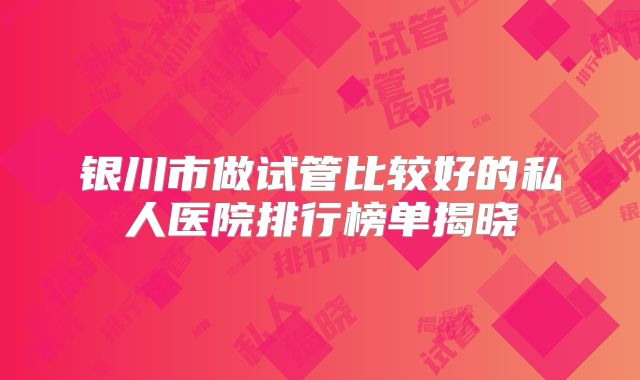 银川市做试管比较好的私人医院排行榜单揭晓