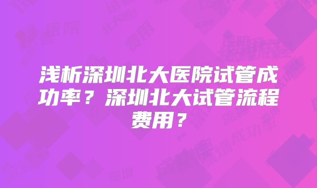 浅析深圳北大医院试管成功率？深圳北大试管流程费用？