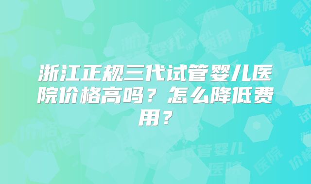 浙江正规三代试管婴儿医院价格高吗?怎么降低费用?
