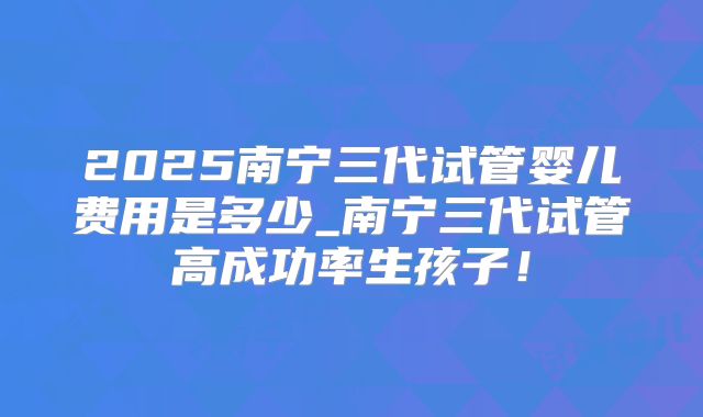2025南宁三代试管婴儿费用是多少_南宁三代试管高成功率生孩子！