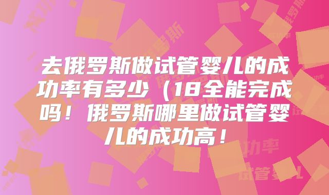 去俄罗斯做试管婴儿的成功率有多少（18全能完成吗！俄罗斯哪里做试管婴儿的成功高！